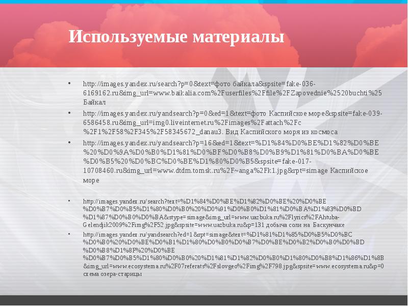 Используемые материалы
http://images.yandex.ru/search?p=0&text=фото байкала&spsite=fake-036-6169162.ru&img_url=www.baikalia.com%2Fuserfiles%2Ffile%2FZapovednie%2520buchti%25 Байкал
http://images.yandex.ru/yandsearch?p=0&ed=1&text=фото Каспийское море&spsite=fake-039-6586458.ru&img_url=img0.liveinternet.ru%2Fimages%2Fattach%2Fc%2F1%2F58%2F345%2F58345672_danau3. Вид Каспийского моря Используемые материалы
http://images.yandex.ru/search?p=0&text=фото байкала&spsite=fake-036-6169162.ru&img_url=www.baikalia.com%2Fuserfiles%2Ffile%2FZapovednie%2520buchti%25 Байкал
http://images.yandex.ru/yandsearch?p=0&ed=1&text=фото Каспийское море&spsite=fake-039-6586458.ru&img_url=img0.liveinternet.ru%2Fimages%2Fattach%2Fc%2F1%2F58%2F345%2F58345672_danau3. Вид Каспийского моря
