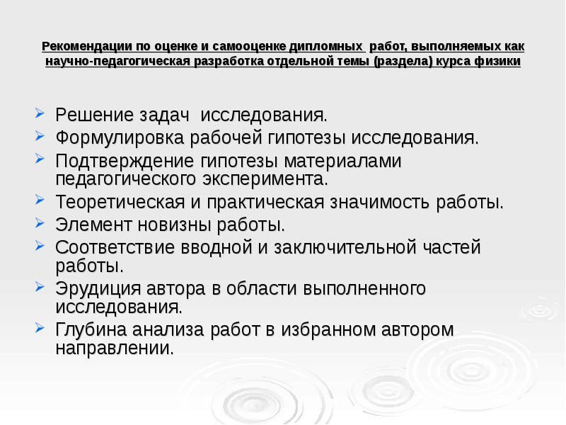 Рекомендации по оценке и самооценке дипломных работ, выполняемых как научно-педагогическая разработка отдельной темы (раздела) курса физики
Решение задач исследования.
Формулировка рабочей гипотезы исследования.
Подтверждение гипотезы материалами педагогического эксперимента.
Теоретическая и практическая значимость работы.
Элемент новизны работы.
Соответствие вводной и заключительной частей работы.
Эрудиция автора в области выполненного исследования.
Глубина анализа работ в избранном автором направлении.