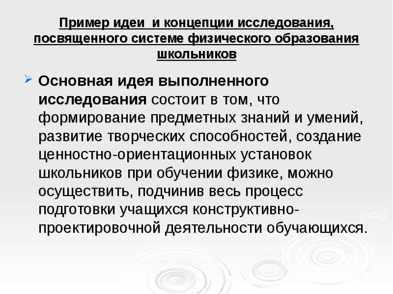 Пример идеи и концепции исследования, посвященного системе физического образования школьников
Основная идея выполненного исследования состоит в том, что формирование предметных знаний и умений, развитие творческих способностей, создание ценностно-ориентационных установок школьников при обучении физике, можно осуществить, подчинив весь процесс подготовки учащихся конструктивно-проектировочной деятельности обучающихся.