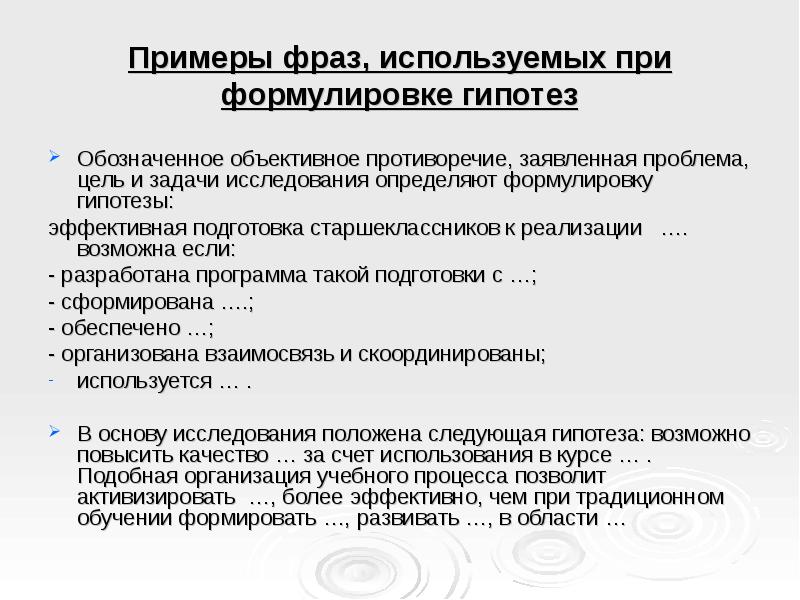 Примеры фраз, используемых при формулировке гипотез
Обозначенное объективное противоречие, заявленная проблема, цель и задачи исследования определяют формулировку гипотезы:
эффективная подготовка старшеклассников к реализации …. возможна если:
- разработана программа такой подготовки с …;
- сформирована ….;
- обеспечено …;
- организована взаимосвязь и скоординированы;
используется … .
В основу исследования положена следующая гипотеза: возможно повысить качество … за счет использования в курсе … . Подобная организация учебного процесса позволит активизировать …, более эффективно, чем при традиционном обучении формировать …, развивать …, в области …