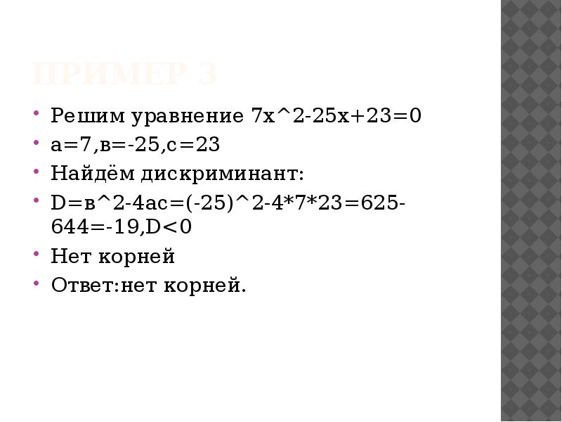 Пример 3
Решим уравнение 7х^2-25х+23=0
а=7,в=-25,с=23
Найдём дискриминант:
D=в^2-4ac=(-25)^2-4*7*23=625-644=-19,D<0
Нет корней
Пример 3
Решим уравнение 7х^2-25х+23=0
а=7,в=-25,с=23
Найдём дискриминант:
D=в^2-4ac=(-25)^2-4*7*23=625-644=-19,D<0
Нет корней