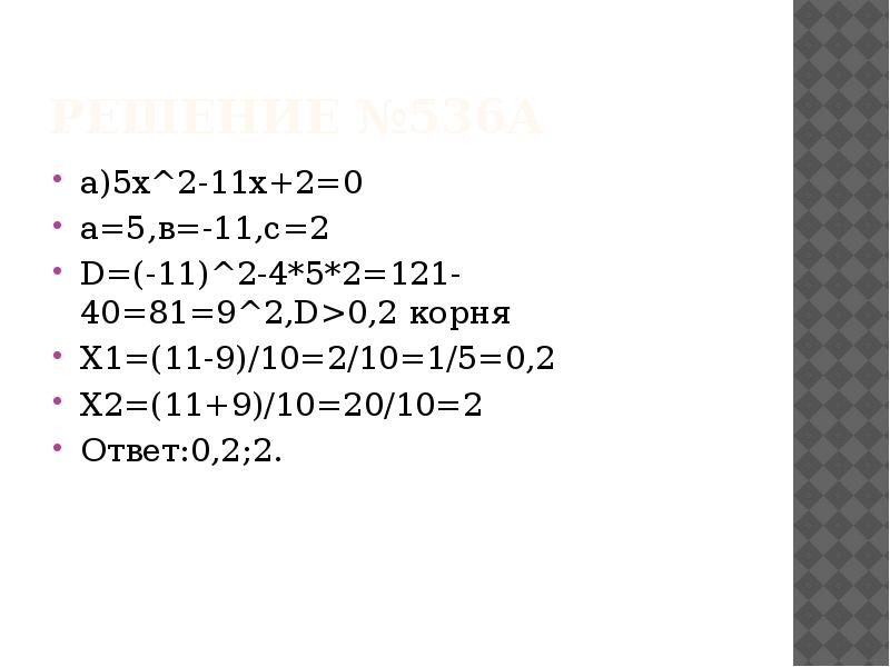 Решение №536а
а)5х^2-11х+2=0
а=5,в=-11,с=2
D=(-11)^2-4*5*2=121-40=81=9^2,D>0,2 корня
Х1=(11-9)/10=2/10=1/5=0,2
Х2=(11+9)/10=20/10=2
Ответ:0,2;2. Решение №536а
а)5х^2-11х+2=0
а=5,в=-11,с=2
D=(-11)^2-4*5*2=121-40=81=9^2,D>0,2 корня
Х1=(11-9)/10=2/10=1/5=0,2
Х2=(11+9)/10=20/10=2
Ответ:0,2;2.