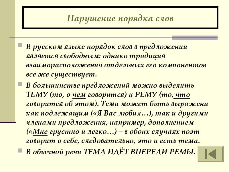 Нарушение порядка слов
В русском языке порядок слов в предложении является свободным: однако традиция взаиморасположения отдельных его компонентов все же существует.
В большинстве предложений можно выделить ТЕМУ (то, о чем говорится) и РЕМУ (то, что говорится об этом). Тема может быть выражена как подлежащим («Я Вас любил…), так и другими членами предложения, например, дополнением («Мне грустно и легко…) – в обоих случаях поэт говорит о себе, следовательно, это и есть тема.
В обычной речи ТЕМА ИДЁТ ВПЕРЕДИ РЕМЫ.