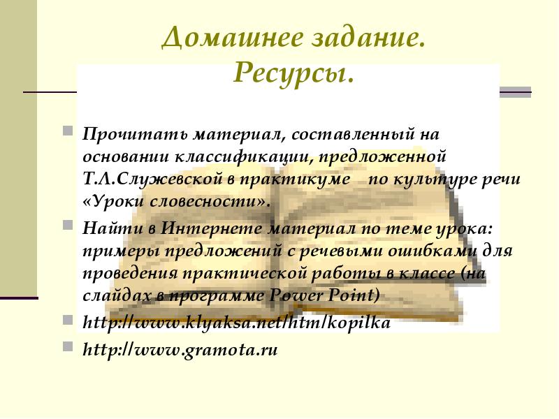 Домашнее задание.
Ресурсы.
Прочитать материал, составленный на основании классификации, предложенной Т.Л.Служевской в практикуме по культуре речи «Уроки словесности».
Найти в Интернете материал по теме урока: примеры предложений с речевыми ошибками для проведения практической работы в классе (на слайдах в программе Power Point)
http://www.klyaksa.net/htm/kopilka
http://www.gramota.ru