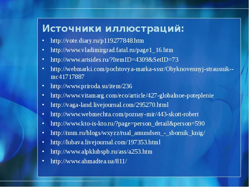 Источники иллюстраций:
http://vote.diary.ru/p119277848.htm
http://www.vladimirgrad.fatal.ru/page1_16.htm
http://www.artsides.ru/?ItemID=4309&SetID=73
http://webmarki.com/pochtovya-marka-sssr/Obyknovennyj-strausnik--mc41717887
http://www.priroda.su/item/236
http://www.vitamarg.com/eco/article/427-globalnoe-poteplenie
http://vaga-land.livejournal.com/295270.html
http://www.webmechta.com/poznay-mir/443-skott-robert
http://www.kto-is-kto.ru/?page=person_detail&person=590
Источники иллюстраций:
http://vote.diary.ru/p119277848.htm
http://www.vladimirgrad.fatal.ru/page1_16.htm
http://www.artsides.ru/?ItemID=4309&SetID=73
http://webmarki.com/pochtovya-marka-sssr/Obyknovennyj-strausnik--mc41717887
http://www.priroda.su/item/236
http://www.vitamarg.com/eco/article/427-globalnoe-poteplenie
http://vaga-land.livejournal.com/295270.html
http://www.webmechta.com/poznay-mir/443-skott-robert
http://www.kto-is-kto.ru/?page=person_detail&person=590