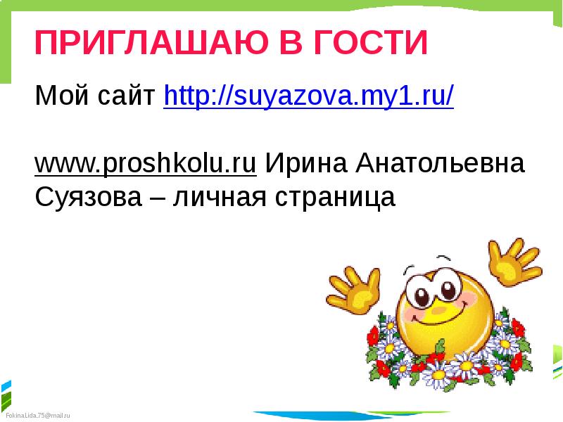 ПРИГЛАШАЮ В ГОСТИ
Мой сайт http://suyazova.my1.ru/
www.proshkolu.ru Ирина Анатольевна
Суязова – ПРИГЛАШАЮ В ГОСТИ
Мой сайт http://suyazova.my1.ru/
www.proshkolu.ru Ирина Анатольевна
Суязова –