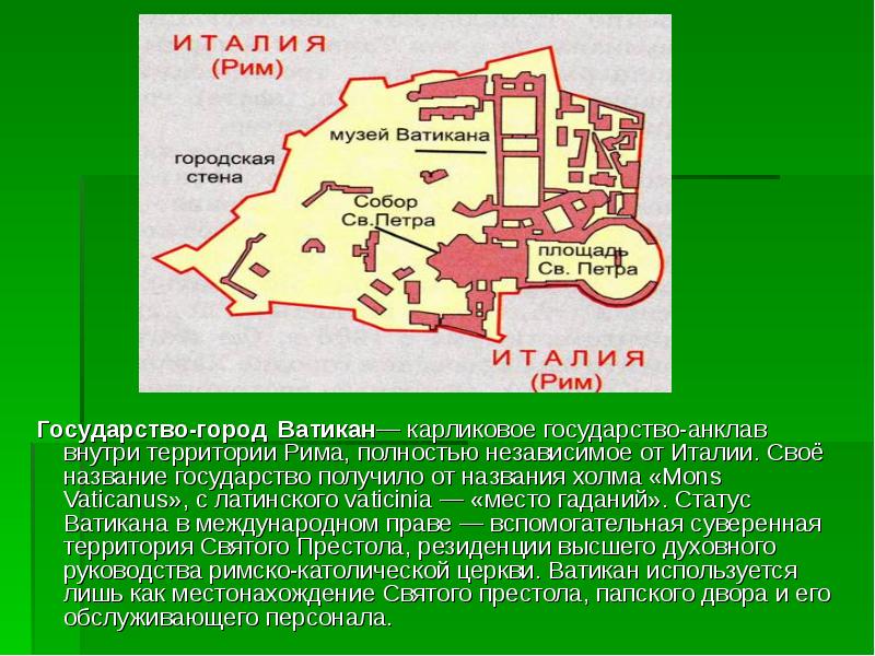 Государство-город Ватикан— карликовое государство-анклав внутри территории Рима, полностью независимое от Италии. Государство-город Ватикан— карликовое государство-анклав внутри территории Рима, полностью независимое от Италии.