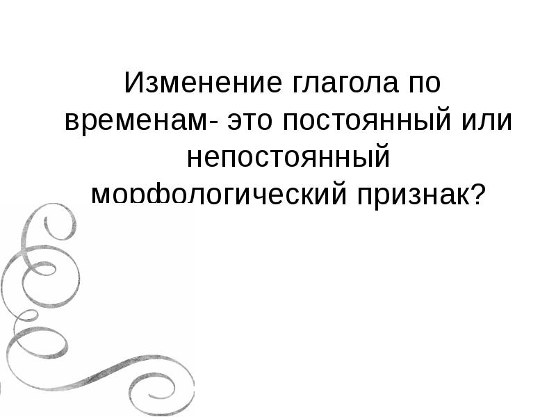 Изменение глагола по временам- это постоянный или непостоянный морфологический признак? Изменение глагола по временам- это постоянный или непостоянный морфологический признак?