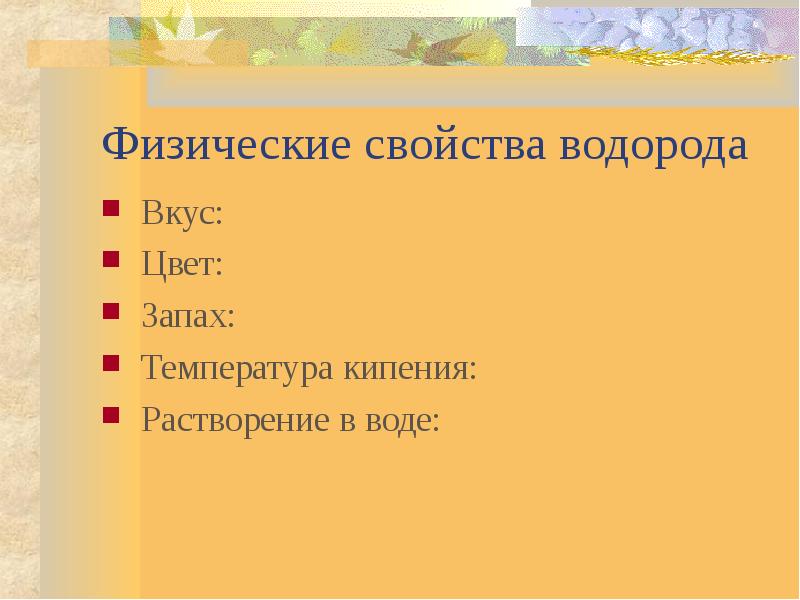 Физические свойства водорода
Вкус:
Цвет:
Запах:
Температура кипения:
Растворение в воде: Физические свойства водорода
Вкус:
Цвет:
Запах:
Температура кипения:
Растворение в воде: