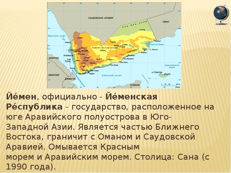 Йе́мен, официально - Йе́менская Ре́спублика - государство, расположенное на юге Аравийского полуострова в Юго-Западной Азии. Является частью Ближнего Востока,