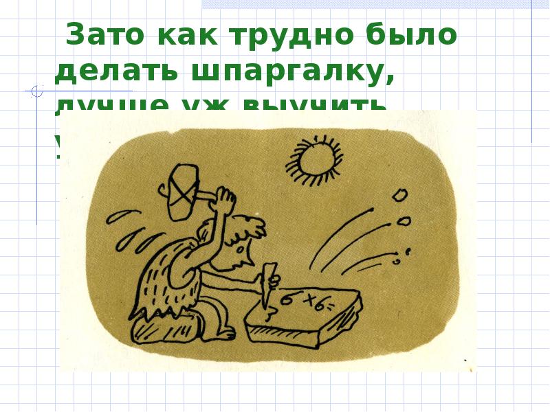 Зато как трудно было делать шпаргалку, лучше уж выучить урок!!! 