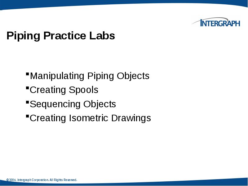 Piping Practice Labs
Manipulating Piping Objects
Creating Spools
Sequencing Objects
Creating Piping Practice Labs
Manipulating Piping Objects
Creating Spools
Sequencing Objects
Creating