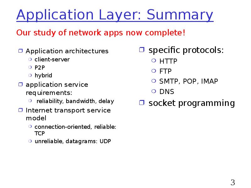 Application Layer: Summary
Application architectures
client-server
P2P
hybrid
application service requirements:
Application Layer: Summary
Application architectures
client-server
P2P
hybrid
application service requirements: