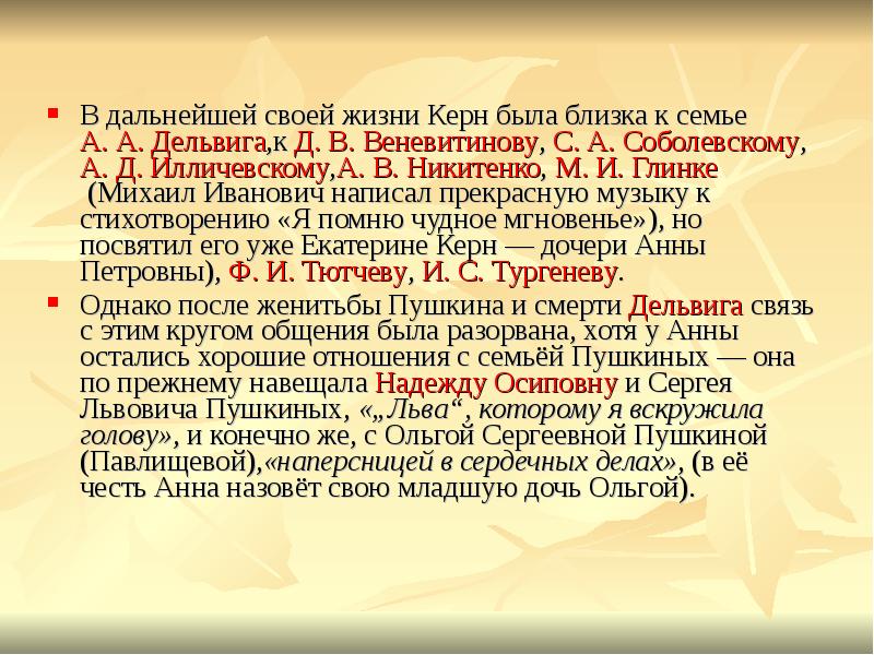 В дальнейшей своей жизни Керн была близка к семье &nbsp;А.&nbsp;А.&nbsp;Дельвига,к&nbsp;Д.&nbsp;В.&nbsp;Веневитинову,&nbsp;С.&nbsp;А.&nbsp;Соболевскому,&nbsp;А.&nbsp;Д.&nbsp;Илличевскому,А.&nbsp;В.&nbsp;Никитенко,&nbsp;М.&nbsp;И.&nbsp;Глинке&nbsp;(Михаил Иванович