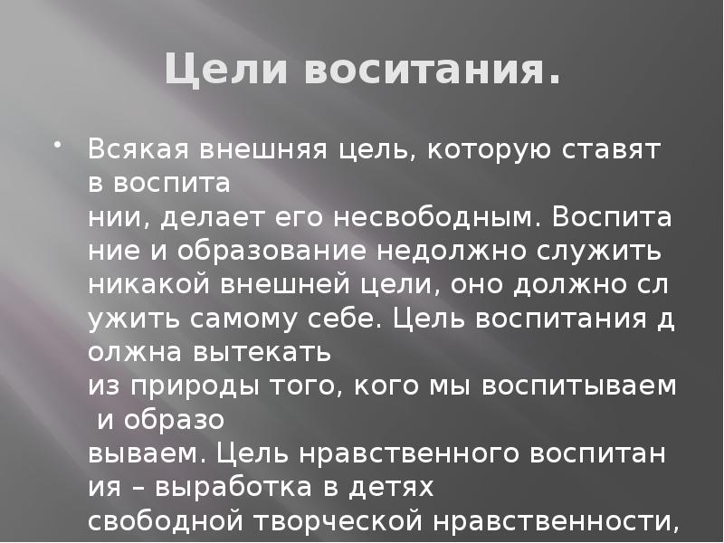 Цели воситания.
Всякая внешняя цель, которую ставят в воспита нии, делает его несвободным. Воспитание и образование недолжно служить никакой внешней цели, оно должно служить самому себе. Цель воспитания должна вытекать из природы того, кого мы воспитываем и образо вываем. Цель нравственного воспитания – выработка в детях свободной творческой нравственности, а не стадной и массовой. Цели воситания.
Всякая внешняя цель, которую ставят в воспита нии, делает его несвободным. Воспитание и образование недолжно служить никакой внешней цели, оно должно служить самому себе. Цель воспитания должна вытекать из природы того, кого мы воспитываем и образо вываем. Цель нравственного воспитания – выработка в детях свободной творческой нравственности, а не стадной и массовой.
