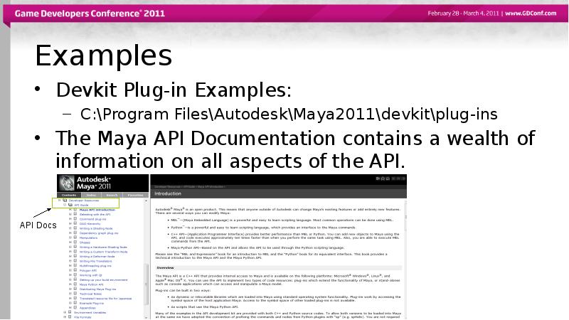 Examples
Devkit Plug-in Examples:
C:\Program Files\Autodesk\Maya2011\devkit\plug-ins
The Maya API Documentation contains Examples
Devkit Plug-in Examples:
C:\Program Files\Autodesk\Maya2011\devkit\plug-ins
The Maya API Documentation contains