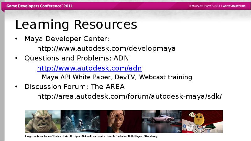 Learning Resources
Maya Developer Center:
http://www.autodesk.com/developmaya
Questions and Problems: ADN
http://www.autodesk.com/adn
Learning Resources
Maya Developer Center:
http://www.autodesk.com/developmaya
Questions and Problems: ADN
http://www.autodesk.com/adn