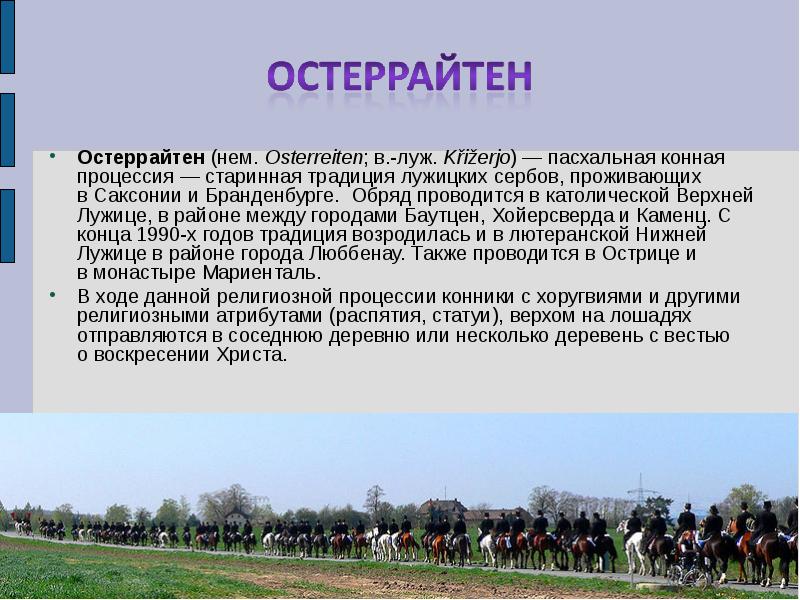 Остеррайтен (нем. Osterreiten; в.-луж. Křižerjo) — пасхальная конная процессия — старинная традиция лужицких сербов, проживающих в Саксонии и Бранденбурге. Обряд проводится в католической Верхней Остеррайтен (нем. Osterreiten; в.-луж. Křižerjo) — пасхальная конная процессия — старинная традиция лужицких сербов, проживающих в Саксонии и Бранденбурге. Обряд проводится в католической Верхней