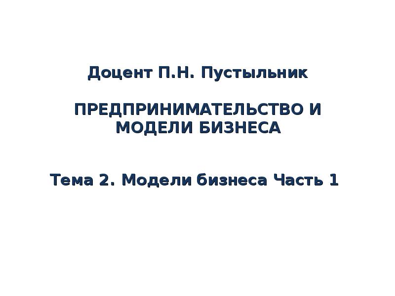Доцент П.Н. Пустыльник ПРЕДПРИНИМАТЕЛЬСТВО И МОДЕЛИ БИЗНЕСА Тема 2. Модели