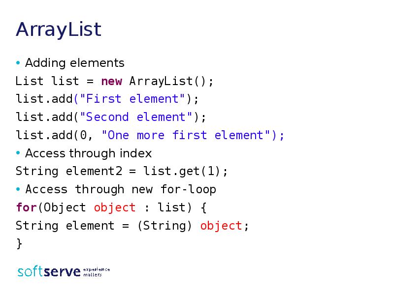 ArrayList
Adding elements
List list = new ArrayList();
list.add("First element");
list.add("Second ArrayList
Adding elements
List list = new ArrayList();
list.add("First element");
list.add("Second
