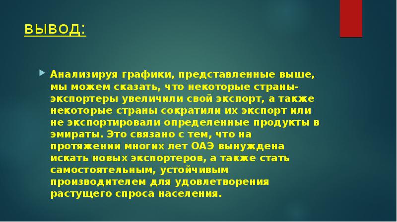 вывод:
Анализируя графики, представленные выше, мы можем сказать, что некоторые страны-экспортеры увеличили свой экспорт, а также некоторые страны сократили их экспорт или не экспортировали определенные продукты в эмираты. Это связано с тем, что на протяжении многих лет ОАЭ вынуждена искать новых экспортеров, а также стать самостоятельным, устойчивым производителем для удовлетворения растущего спроса населения.