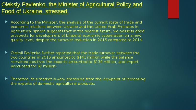 Oleksiy Pavlenko, the Minister of Agricultural Policy and Food of Ukraine, stressed:
According to the Minister, the analysis of the current state of trade and economic relations between Ukraine and the United Arab Emirates in agricultural sphere suggests that in the nearest future, we possess good prospects for development of bilateral economic cooperation on a new quality level, despite the turnover reduction in 2015 compared to 2014.
Oleksii Pavlenko further reported that the trade turnover between the two countries in 2015 amounted to $141 million while the balance remained positive: the exports amounted to $134 million, and import accounted for $7 million.
Therefore, this market is very promising from the viewpoint of increasing the exports of domestic agricultural products.