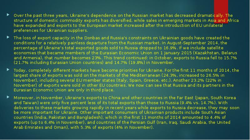 Over the past three years, Ukraine’s dependence on the Russian market has decreased dramatically. The structure of domestic commodity exports has diversified, while sales in emerging markets in Asia and Africa have expanded and exports to the European market increased after the introduction of EU unilateral preferences for Ukrainian suppliers.
The loss of export capacity in the Donbas and Russia’s constraints on Ukrainian goods have created the conditions for a relatively painless departure from the Russian market. In August-September 2014, the percentage of Ukraine’s total exported goods sold to Russia dropped to 16.9%. If we include satellite economies that became members of the Eurasian Economic Union on 1 January 2015 (Kazakhstan, Belarus and Armenia), that number becomes 23%. This trend continued: in October, exports to Russia fell to 15.7% (21.7% including Eurasian Union countries) and 14.7% (19.8%) in November.
Today, completely different markets have become priorities for Ukraine. For the first 11 months of 2014, the largest share of exports was sold on the markets of the Mediterranean (24.3%, increased to 26.5% in November), including several EU member states (Italy, Spain, Greece, etc.). Another 23.2% (22% in November) of exports were sold in other EU countries. We now can see that Russia and its partners in the Eurasian Economic Union are only in third place.
Moreover, in November, Ukraine’s exports to China and other countries in the Far East (Japan, South Korea and Taiwan) were only five percent less of its total exports than those to Russia (9.4% vs. 14.7%). With deliveries to these markets growing rapidly in recent years while exports to Russia decrease, they may soon be more important for Ukraine. Other important consumers of Ukrainian products include South Asian countries (India, Pakistan and Bangladesh), which in the first 11 months of 2014 amounted to 4.4% of exports (up to 6.4% in November), and countries of the Persian Gulf (Iran, Iraq, Saudi Arabia, the United Arab Emirates and Oman), with 5.3% of exports (4% in November).