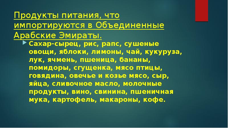 Продукты питания, что импортируются в Объединенные Арабские Эмираты.
Сахар-сырец, рис, рапс, сушеные овощи, яблоки, лимоны, чай, кукуруза, лук, ячмень, пшеница, бананы, помидоры, сгущенка, мясо птицы, говядина, овечье и козье мясо, сыр, яйца, сливочное масло, молочные продукты, вино, свинина, пшеничная мука, картофель, макароны, кофе.