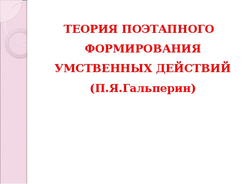 ТЕОРИЯ ПОЭТАПНОГО ФОРМИРОВАНИЯ УМСТВЕННЫХ ДЕЙСТВИЙ (П.Я.Гальперин) ТЕОРИЯ ПОЭТАПНОГО ФОРМИРОВАНИЯ УМСТВЕННЫХ ДЕЙСТВИЙ