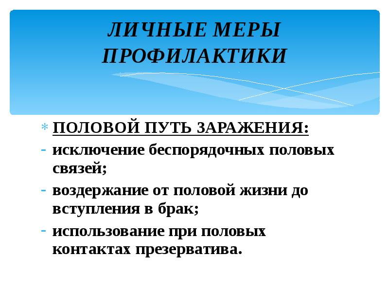 ЛИЧНЫЕ МЕРЫ ПРОФИЛАКТИКИ
ПОЛОВОЙ ПУТЬ ЗАРАЖЕНИЯ:
исключение беспорядочных половых связей;
воздержание ЛИЧНЫЕ МЕРЫ ПРОФИЛАКТИКИ
ПОЛОВОЙ ПУТЬ ЗАРАЖЕНИЯ:
исключение беспорядочных половых связей;
воздержание