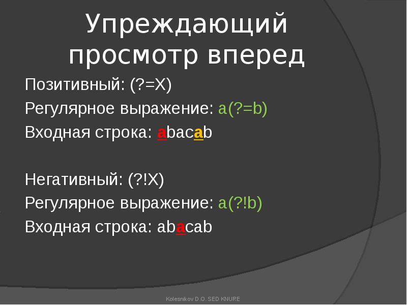 Упреждающий просмотр вперед
Позитивный: (?=X)
Регулярное выражение: a(?=b)
Входная строка: abacab
Упреждающий просмотр вперед
Позитивный: (?=X)
Регулярное выражение: a(?=b)
Входная строка: abacab