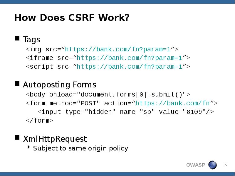 How Does CSRF Work?
Tags
<img src=“https://bank.com/fn?param=1”>
<iframe src=“https://bank.com/fn?param=1”>
<script src=“https://bank.com/fn?param=1”>
How Does CSRF Work?
Tags
<img src=“https://bank.com/fn?param=1”>
<iframe src=“https://bank.com/fn?param=1”>
<script src=“https://bank.com/fn?param=1”>