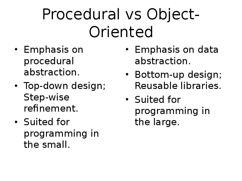 Procedural vs Object-Oriented
Emphasis on procedural abstraction.
Top-down design; Step-wise refinement.
Procedural vs Object-Oriented
Emphasis on procedural abstraction.
Top-down design; Step-wise refinement.