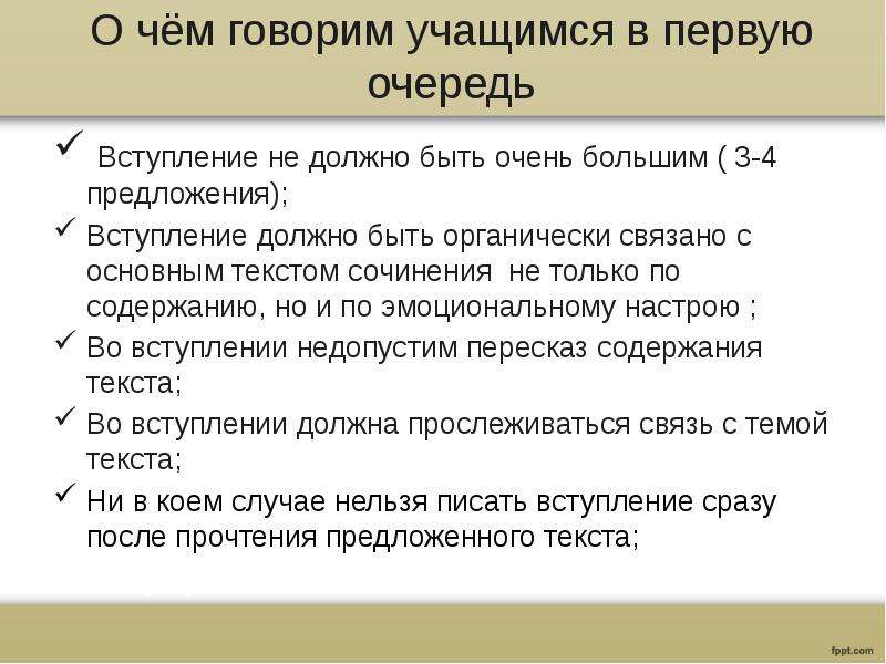 О чём говорим учащимся в первую очередь
Вступление не должно быть очень большим ( 3-4 предложения);
Вступление должно быть органически связано с основным текстом сочинения не только по содержанию, но и по эмоциональному настрою ;
Во вступлении недопустим пересказ содержания текста;
Во вступлении должна прослеживаться связь с темой текста;
Ни в коем случае нельзя писать вступление сразу после прочтения предложенного текста;