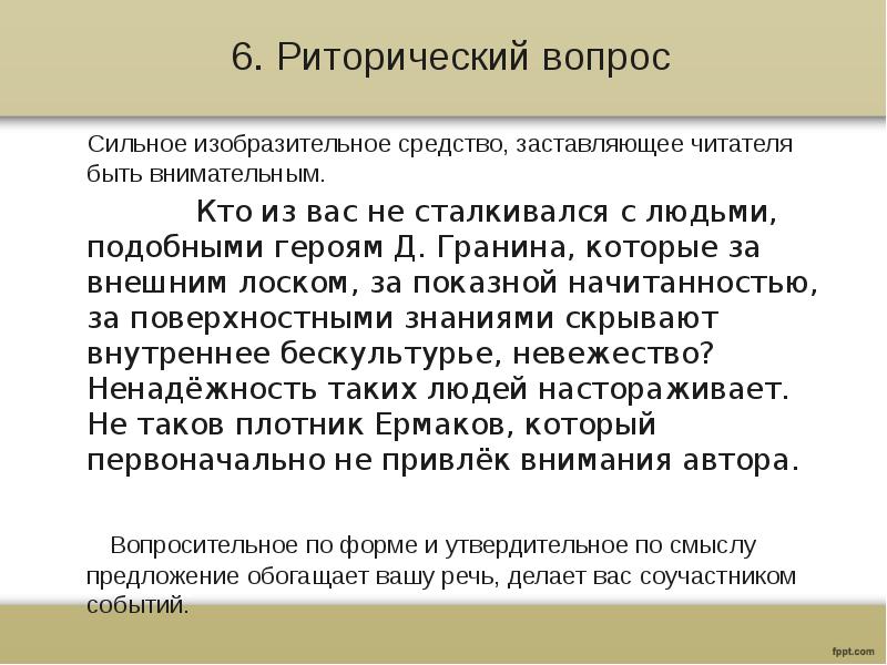 6. Риторический вопрос
Сильное изобразительное средство, заставляющее читателя быть внимательным.
Кто из вас не сталкивался с людьми, подобными героям Д. Гранина, которые за внешним лоском, за показной начитанностью, за поверхностными знаниями скрывают внутреннее бескультурье, невежество? Ненадёжность таких людей настораживает. Не таков плотник Ермаков, который первоначально не привлёк внимания автора.
Вопросительное по форме и утвердительное по смыслу предложение обогащает вашу речь, делает вас соучастником событий.