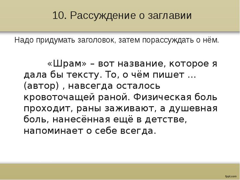 10. Рассуждение о заглавии
Надо придумать заголовок, затем порассуждать о нём.
«Шрам» – вот название, которое я дала бы тексту. То, о чём пишет … (автор) , навсегда осталось кровоточащей раной. Физическая боль проходит, раны заживают, а душевная боль, нанесённая ещё в детстве, напоминает о себе всегда.