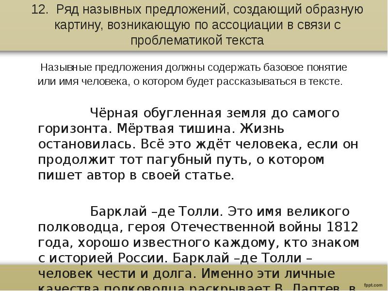 12. Ряд назывных предложений, создающий образную картину, возникающую по ассоциации в связи с проблематикой текста
Назывные предложения должны содержать базовое понятие или имя человека, о котором будет рассказываться в тексте.
Чёрная обугленная земля до самого горизонта. Мёртвая тишина. Жизнь остановилась. Всё это ждёт человека, если он продолжит тот пагубный путь, о котором пишет автор в своей статье.
Барклай –де Толли. Это имя великого полководца, героя Отечественной войны 1812 года, хорошо известного каждому, кто знаком с историей России. Барклай –де Толли – человек чести и долга. Именно эти личные качества полководца раскрывает В. Лаптев в своём тексте.