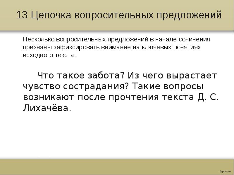 13 Цепочка вопросительных предложений
Несколько вопросительных предложений в начале сочинения призваны зафиксировать внимание на ключевых понятиях исходного текста.
Что такое забота? Из чего вырастает чувство сострадания? Такие вопросы возникают после прочтения текста Д. С. Лихачёва.