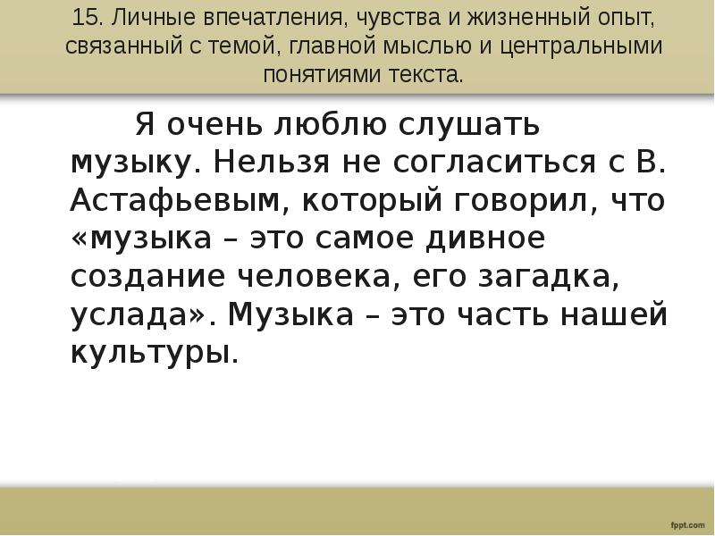 15. Личные впечатления, чувства и жизненный опыт, связанный с темой, главной мыслью и центральными понятиями текста.
Я очень люблю слушать музыку. Нельзя не согласиться с В. Астафьевым, который говорил, что «музыка – это самое дивное создание человека, его загадка, услада». Музыка – это часть нашей культуры.