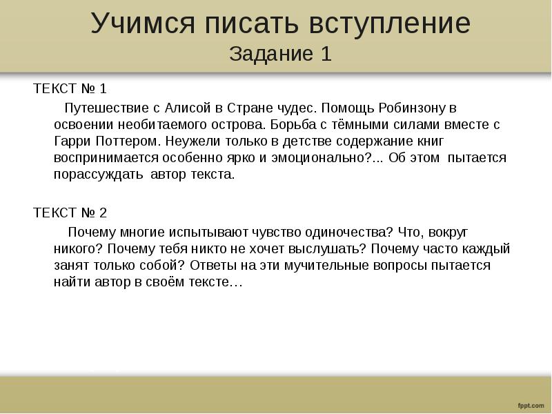 Учимся писать вступление
Задание 1
ТЕКСТ № 1
Путешествие с Алисой в Стране чудес. Помощь Робинзону в освоении необитаемого острова. Борьба с тёмными силами вместе с Гарри Поттером. Неужели только в детстве содержание книг воспринимается особенно ярко и эмоционально?... Об этом пытается порассуждать автор текста.
ТЕКСТ № 2
Почему многие испытывают чувство одиночества? Что, вокруг никого? Почему тебя никто не хочет выслушать? Почему часто каждый занят только собой? Ответы на эти мучительные вопросы пытается найти автор в своём тексте…