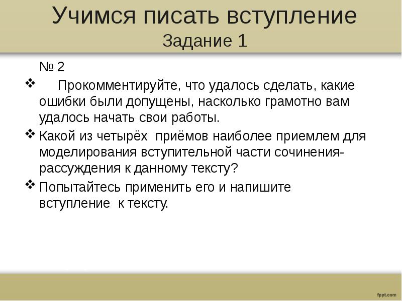 Учимся писать вступление
Задание 1
№ 2
Прокомментируйте, что удалось сделать, какие ошибки были допущены, насколько грамотно вам удалось начать свои работы.
Какой из четырёх приёмов наиболее приемлем для моделирования вступительной части сочинения-рассуждения к данному тексту?
Попытайтесь применить его и напишите вступление к тексту.
