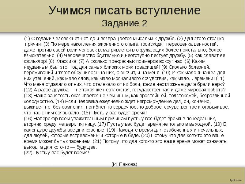 Учимся писать вступление
Задание 2
(1) С годами человек нет-нет да и возвращается мыслями к дружбе. (2) Для этого столько причин! (3) По мере накопления жизненного опыта происходит переоценка ценностей, даже против своей воли человек всматривается в окружающих более пристально, более взыскательно. (4) Человечество бдительно и неотступно пестует дружбу. (5) Как славит ее фольклор! (6) Классика! (7) А сколько прекрасных примеров вокруг нас! (8) Каким неудачным был этот год для самых близких моих товарищей! (9) Сколько болезней, переживаний и тягот обрушилось на них, а значит, и на меня! (10) И как мало я нашел для них утешений, как мало слов, как мало молчаливого сочувствия, как мало... времени! (11) Что меня отдаляло от них, что отвлекало от их боли, какие неотложные дела брали верх? (12) А разве дружба — не такая же неотложная, государственная и даже мировая работа?
(13) Наша занятость оказывается не чем иным, как простейшей, толстокожей, безразличной холодностью. (14) Если человека ежедневно ждет нагромождение дел, он, конечно, выживет, но, без сомнения, погибнет то сердечное, то доброе, сочувственное и отзывчивое, что нас с ним связывало. (15) Пусть у вас будет время!
(16) Наперекор всем уважительным причинам пусть у вас будет время в понедельник, вторник, среду, четверг, пятницу. (17) Пусть у вас будет время не только в выходной. (18) В календаре дружбы все дни красные. (19) Находите время для озабоченных и печальных, для людей, которые встревожены и которые в беде. (20) Потому что для кого-то это ваше время может быть спасением. (21) Потому что для кого-то это ваше время может означать выход, а для кого-то — будущее.
(22) Пусть у вас будет время! (И. Панова)