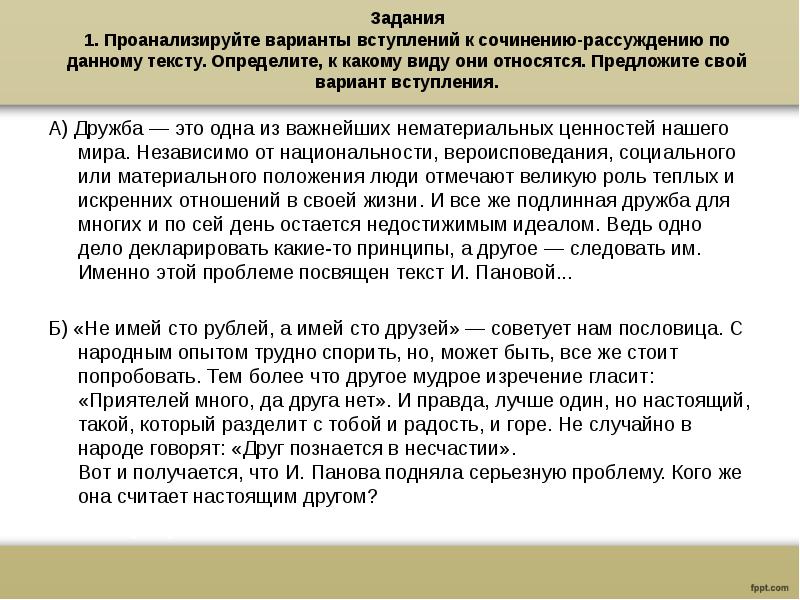 Задания
1. Проанализируйте варианты вступлений к сочинению-рассуждению по данному тексту. Определите, к какому виду они относятся. Предложите свой вариант вступления.
А) Дружба — это одна из важнейших нематериальных ценностей нашего мира. Независимо от национальности, вероисповедания, социального или материального положения люди отмечают великую роль теплых и искренних отношений в своей жизни. И все же подлинная дружба для многих и по сей день остается недостижимым идеалом. Ведь одно дело декларировать какие-то принципы, а другое — следовать им. Именно этой проблеме посвящен текст И. Пановой...
Б) «Не имей сто рублей, а имей сто друзей» — советует нам пословица. С народным опытом трудно спорить, но, может быть, все же стоит попробовать. Тем более что другое мудрое изречение гласит: «Приятелей много, да друга нет». И правда, лучше один, но настоящий, такой, который разделит с тобой и радость, и горе. Не случайно в народе говорят: «Друг познается в несчастии».
Вот и получается, что И. Панова подняла серьезную проблему. Кого же она считает настоящим другом?