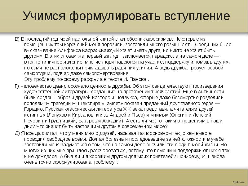Учимся формулировать вступление
В) В последний год моей настольной книгой стал сборник афоризмов. Некоторые из помещенных там изречений меня поразили, заставили много размышлять. Среди них было высказывание Альфонса Карра: «Каждый хочет иметь друга, но никто не хочет быть другом». В этих словах ,на первый взгляд, заключается парадокс, а на самом деле — вполне типичное явление: многие люди надеются на участие, поддержку и помощь других, но сами не расположены прикладывать ради них усилия. А ведь дружба требует особой самоотдачи, подчас даже самопожертвования.
Эту проблему по-своему раскрыла в тексте И. Панова...
Г) Человечество давно осознало ценность дружбы. Об этом свидетельствуют произведения художественной литературы, созданные на протяжении тысячелетий. Еще в Античности были созданы образы друзей Кастора и Поллукса, которые даже бессмертие разделили пополам. В трагедии В. Шекспира «Гамлет» показан преданный друг главного героя — Горацио. Русская классическая литература XIX века представила читателям друзей истинных (Лопухов и Кирсанов, князь Андрей и Пьер) и мнимых (Онегин и Ленский, Печорин и Грушницкий, Базаров и Аркадий). А есть ли место таким отношениям в наши дни? Что значит быть настоящим другом в современном мире?
Д) Я всегда считал, что у меня много друзей, называя так в основном тех, с кем вместе проводил свободное время. Долгая болезнь и последовавшие за ней сложности в учебе заставили меня задуматься о том, что на самом деле значили эти люди в моей жизни. Во многих из них мне пришлось разочароваться, потому что помощи и поддержки от них я так и не дождался. А был ли и я хорошим другом для моих приятелей? По-моему, И. Панова очень точно сформулировала проблему...