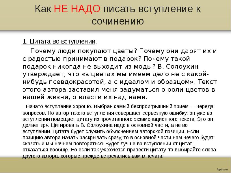 Как НЕ НАДО писать вступление к сочинению
1. Цитата во вступлении.
Почему люди покупают цветы? Почему они дарят их и с радостью принимают в подарок? Почему такой подарок никогда не выходит из моды? В. Солоухин утверждает, что «в цветах мы имеем дело не с какой-нибудь псевдокрасотой, а с идеалом и образцом». Текст этого автора заставил меня задуматься о роли цветов в нашей жизни, о власти их над нами.
Начато вступление хорошо. Выбран самый беспроигрышный прием — череда вопросов. Но автор такого вступления совершает серьезную ошибку: он уже во вступлении помещает цитату из прочитанного экзаменационного текста. Это он делает зря. Цитировать В. Солоухина надо в основной части, а не во вступлении. Цитата будет служить объяснением авторской позиции. Если позицию автора начать раскрывать сразу, то в основной части нам нечего будет сказать и мы начнем повторяться. Будет лучше во вступлении от цитат отказаться вообще. Но если так уж хочется привести цитату, то выбирайте слова другого автора, которые прежде встречались вам в печати.