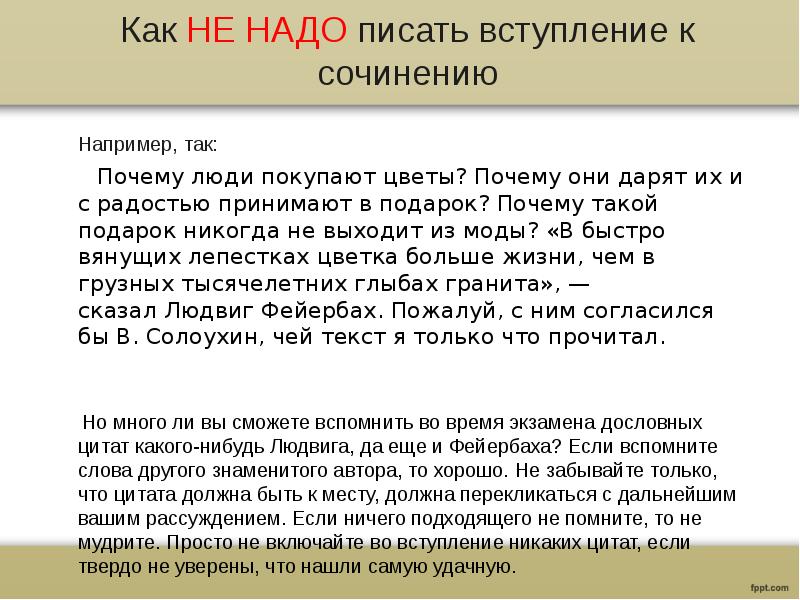 Как НЕ НАДО писать вступление к сочинению
Например, так:
Почему люди покупают цветы? Почему они дарят их и с радостью принимают в подарок? Почему такой подарок никогда не выходит из моды? «В быстро вянущих лепестках цветка больше жизни, чем в грузных тысячелетних глыбах гранита», — сказал Людвиг Фейербах. Пожалуй, с ним согласился бы В. Солоухин, чей текст я только что прочитал.
Но много ли вы сможете вспомнить во время экзамена дословных цитат какого-нибудь Людвига, да еще и Фейербаха? Если вспомните слова другого знаменитого автора, то хорошо. Не забывайте только, что цитата должна быть к месту, должна перекликаться с дальнейшим вашим рассуждением. Если ничего подходящего не помните, то не мудрите. Просто не включайте во вступление никаких цитат, если твердо не уверены, что нашли самую удачную.