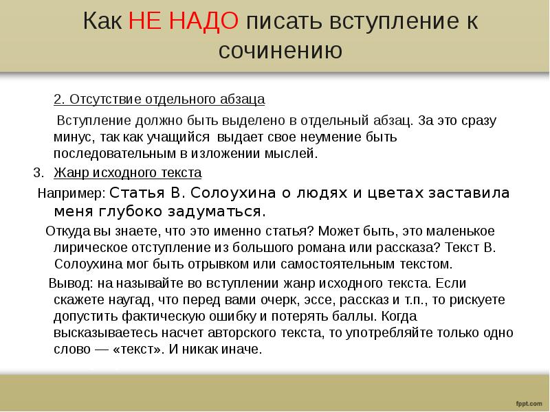 Как НЕ НАДО писать вступление к сочинению
2. Отсутствие отдельного абзаца
Вступление должно быть выделено в отдельный абзац. За это сразу минус, так как учащийся выдает свое неумение быть последовательным в изложении мыслей.
Жанр исходного текста
Например: Статья В. Солоухина о людях и цветах заставила меня глубоко задуматься.
Откуда вы знаете, что это именно статья? Может быть, это маленькое лирическое отступление из большого романа или рассказа? Текст В. Солоухина мог быть отрывком или самостоятельным текстом.
Вывод: на называйте во вступлении жанр исходного текста. Если скажете наугад, что перед вами очерк, эссе, рассказ и т.п., то рискуете допустить фактическую ошибку и потерять баллы. Когда высказываетесь насчет авторского текста, то употребляйте только одно слово — «текст». И никак иначе.