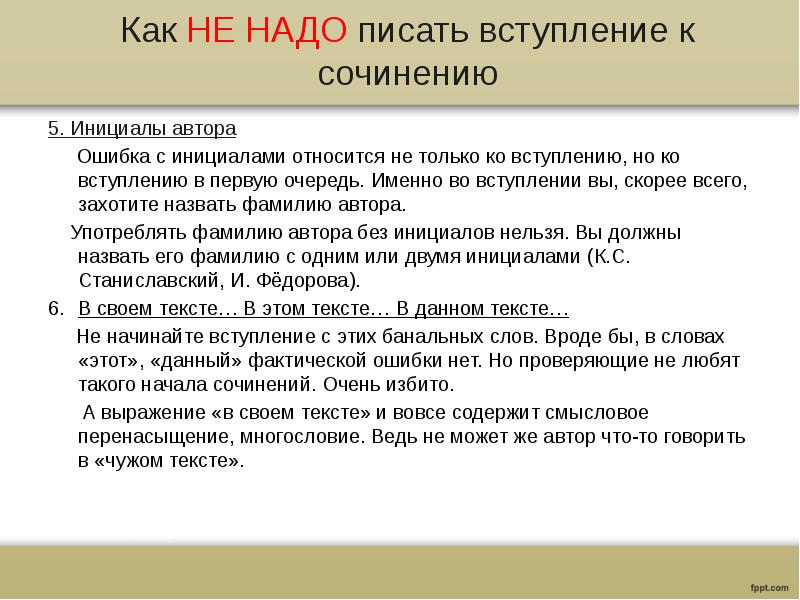 Как НЕ НАДО писать вступление к сочинению
5. Инициалы автора
Ошибка с инициалами относится не только ко вступлению, но ко вступлению в первую очередь. Именно во вступлении вы, скорее всего, захотите назвать фамилию автора.
Употреблять фамилию автора без инициалов нельзя. Вы должны назвать его фамилию с одним или двумя инициалами (К.С. Станиславский, И. Фёдорова).
В своем тексте… В этом тексте… В данном тексте…
Не начинайте вступление с этих банальных слов. Вроде бы, в словах «этот», «данный» фактической ошибки нет. Но проверяющие не любят такого начала сочинений. Очень избито.
А выражение «в своем тексте» и вовсе содержит смысловое перенасыщение, многословие. Ведь не может же автор что-то говорить в «чужом тексте».
