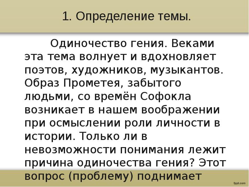 1. Определение темы.
Одиночество гения. Веками эта тема волнует и вдохновляет поэтов, художников, музыкантов. Образ Прометея, забытого людьми, со времён Софокла возникает в нашем воображении при осмыслении роли личности в истории. Только ли в невозможности понимания лежит причина одиночества гения? Этот вопрос (проблему) поднимает автор в данном тексте.
